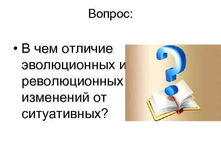 Вопрос: • В чем отличие эволюционных и революционных изменений от ситуативных? 