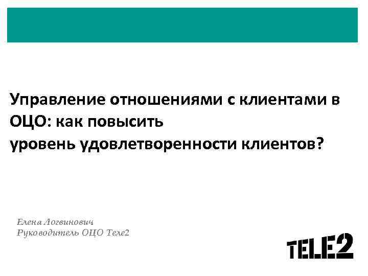 Управление отношениями с клиентами в ОЦО: как повысить уровень удовлетворенности клиентов? Елена Логвинович Руководитель