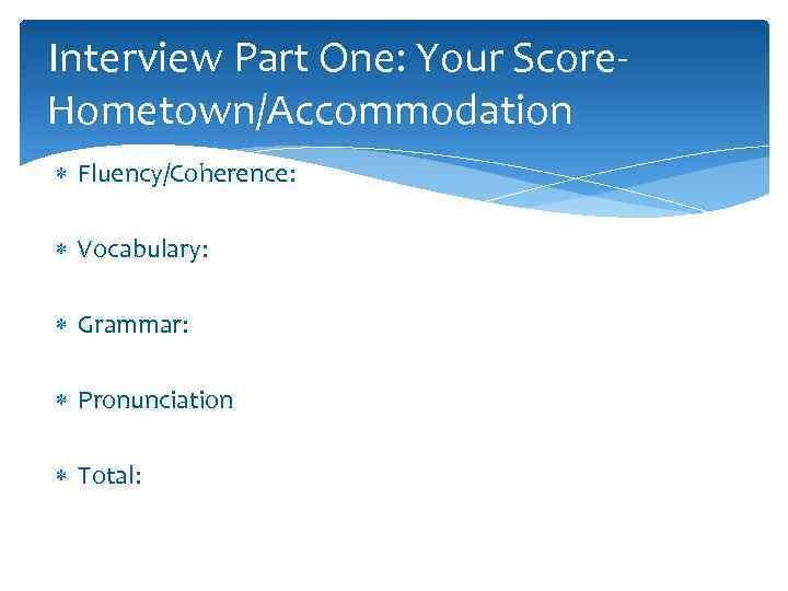 Interview Part One: Your Score. Hometown/Accommodation Fluency/Coherence: Vocabulary: Grammar: Pronunciation Total: 