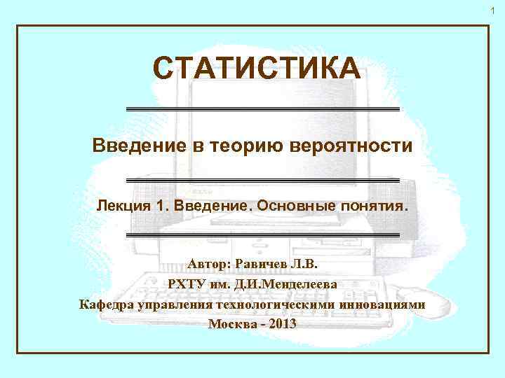 1 СТАТИСТИКА Введение в теорию вероятности Лекция 1. Введение. Основные понятия. Автор: Равичев Л.