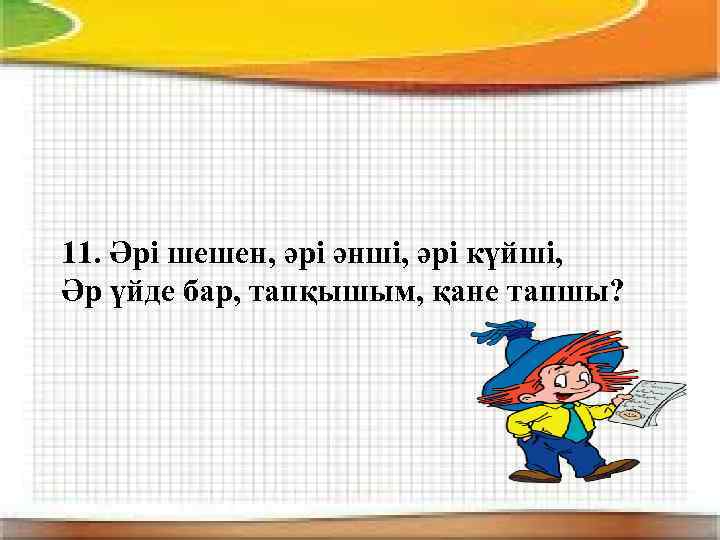 11. Әрі шешен, әрі әнші, әрі күйші, Әр үйде бар, тапқышым, қане тапшы? 