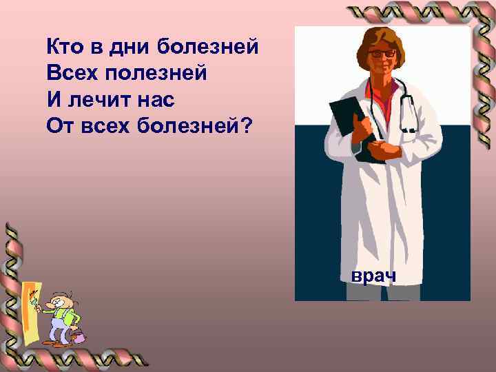 Кто в дни болезней Всех полезней И лечит нас От всех болезней? врач 