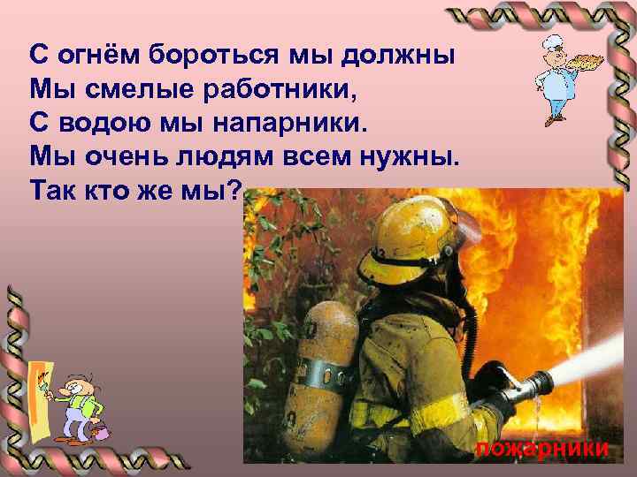 С огнём бороться мы должны Мы смелые работники, С водою мы напарники. Мы очень