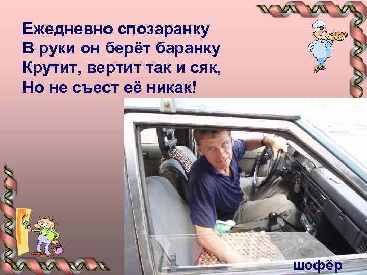 Ежедневно спозаранку В руки он берёт баранку Крутит, вертит так и сяк, Но не