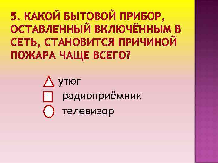 5. КАКОЙ БЫТОВОЙ ПРИБОР, ОСТАВЛЕННЫЙ ВКЛЮЧЁННЫМ В СЕТЬ, СТАНОВИТСЯ ПРИЧИНОЙ ПОЖАРА ЧАЩЕ ВСЕГО? утюг