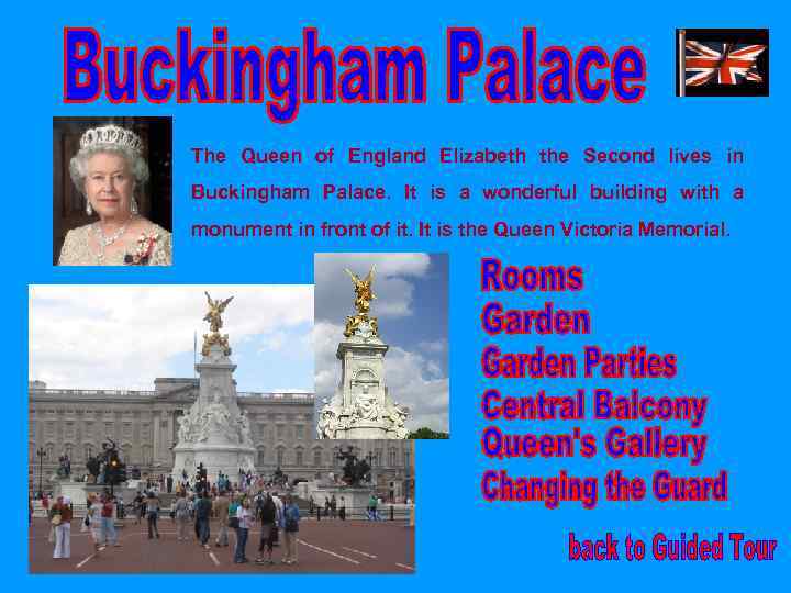 The Queen of England Elizabeth the Second lives in Buckingham Palace. It is a