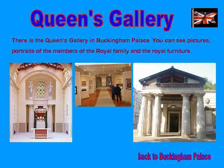 There is the Queen’s Gallery in Buckingham Palace. You can see pictures, portraits of