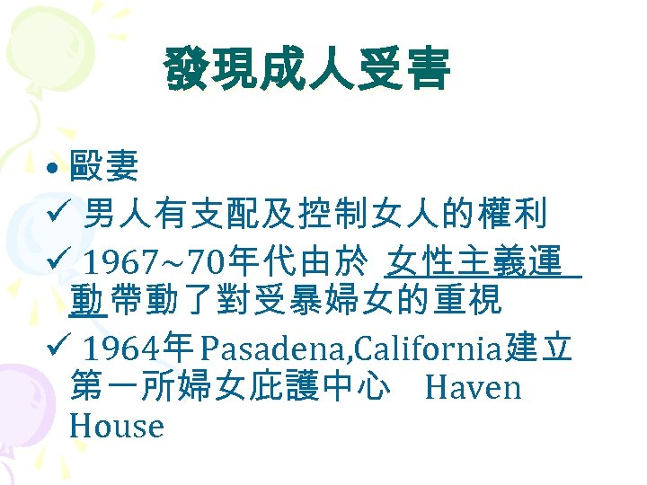 發現成人受害 • 毆妻 ü 男人有支配及控制女人的權利 ü 1967~70年代由於 女性主義運 動 帶動了對受暴婦女的重視 ü 1964年 Pasadena, California建立