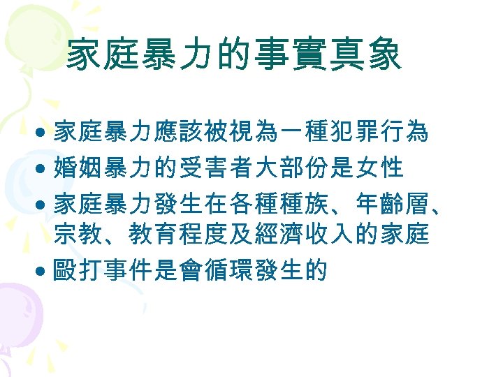 家庭暴力的事實真象 • 家庭暴力應該被視為一種犯罪行為 • 婚姻暴力的受害者大部份是女性 • 家庭暴力發生在各種種族、年齡層、 宗教、教育程度及經濟收入的家庭 • 毆打事件是會循環發生的 