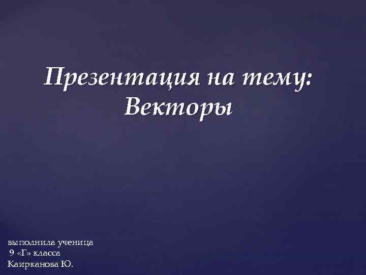 Презентация на тему: Векторы выполнила ученица 9 «Г» класса Каирканова Ю. 