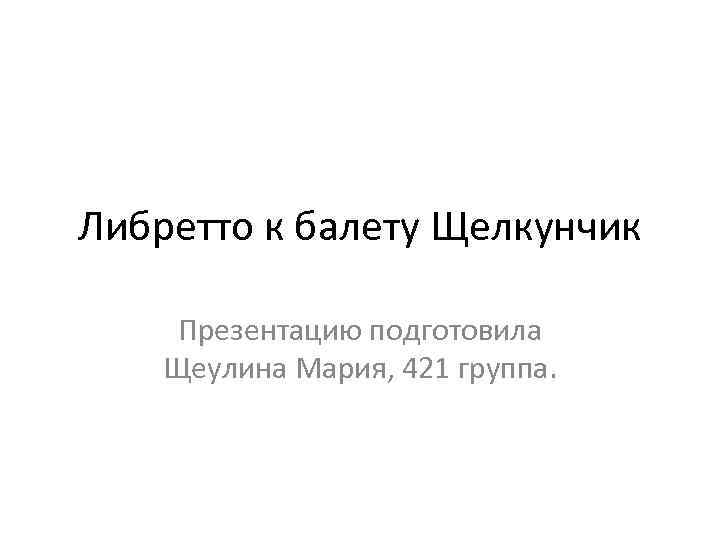 Либретто к балету Щелкунчик Презентацию подготовила Щеулина Мария, 421 группа. 