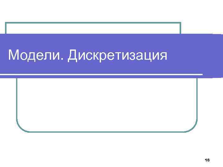 Модели. Дискретизация 16 