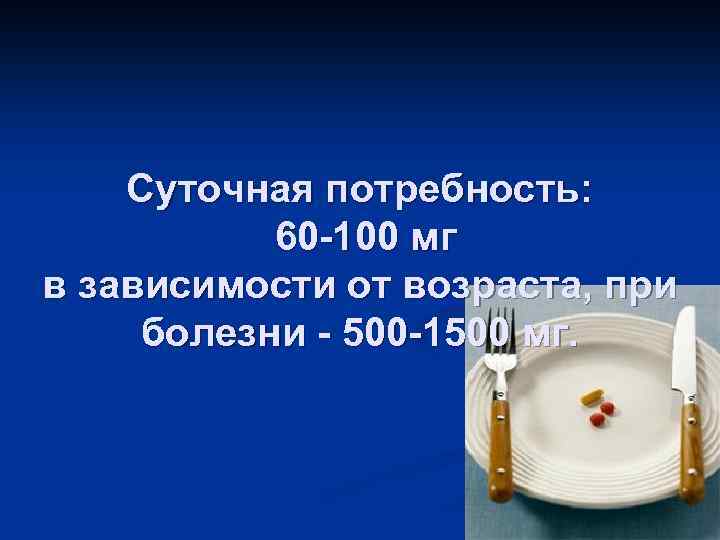 Суточная потребность: 60 -100 мг в зависимости от возраста, при болезни - 500 -1500