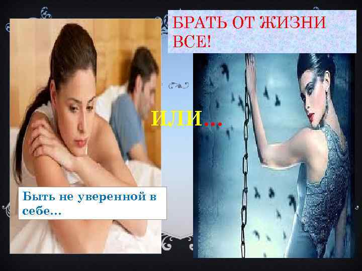 БРАТЬ ОТ ЖИЗНИ ВСЕ! ИЛИ… Быть не уверенной в себе… 