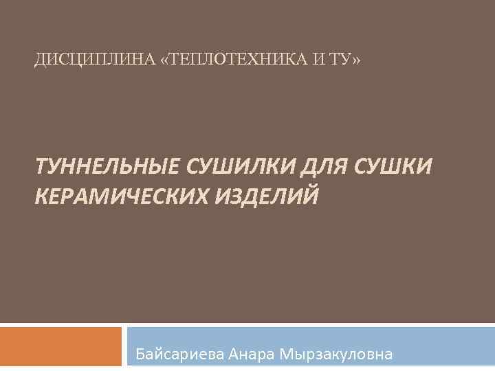 ДИСЦИПЛИНА «ТЕПЛОТЕХНИКА И ТУ» ТУННЕЛЬНЫЕ СУШИЛКИ ДЛЯ СУШКИ КЕРАМИЧЕСКИХ ИЗДЕЛИЙ Байсариева Анара Мырзакуловна 