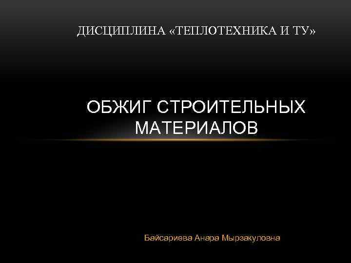 ДИСЦИПЛИНА «ТЕПЛОТЕХНИКА И ТУ» ОБЖИГ СТРОИТЕЛЬНЫХ МАТЕРИАЛОВ Байсариева Анара Мырзакуловна 