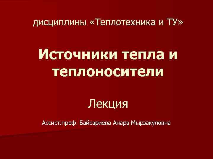 дисциплины «Теплотехника и ТУ» Источники тепла и теплоносители Лекция Ассист. проф. Байсариева Анара Мырзакуловна