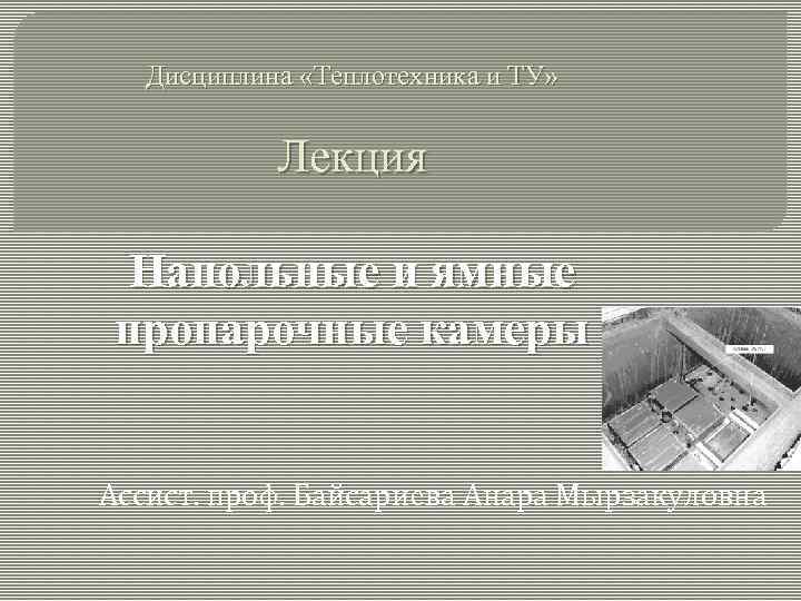 Дисциплина «Теплотехника и ТУ» Лекция Напольные и ямные пропарочные камеры Ассист. проф. Байсариева Анара