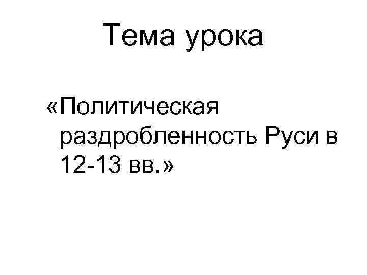 Тема урока «Политическая раздробленность Руси в 12 -13 вв. » 