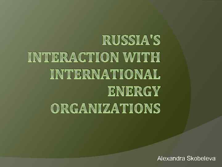 RUSSIA'S INTERACTION WITH INTERNATIONAL ENERGY ORGANIZATIONS Alexandra Skobeleva 