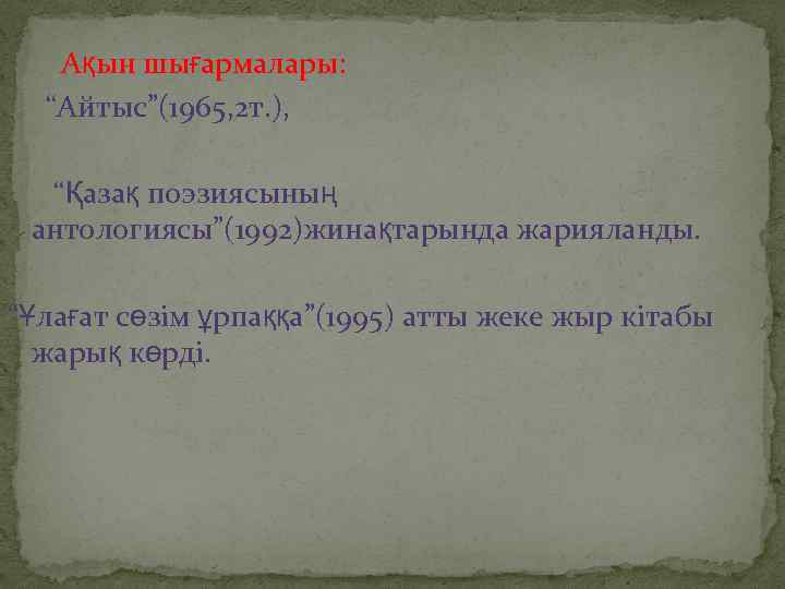 Ақын шығармалары: “Айтыс”(1965, 2 т. ), “Қазақ поэзиясының антологиясы”(1992)жинақтарында жарияланды. “Ұлағат сөзім ұрпаққа”(1995) атты