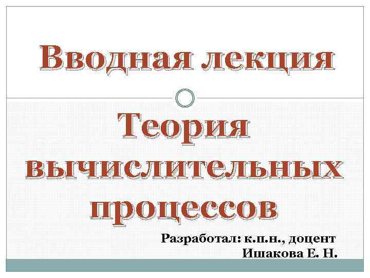 Вводная лекция Теория вычислительных процессов Разработал: к. п. н. , доцент Ишакова Е. Н.