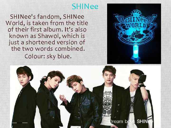 SHINee's fandom, SHINee World, is taken from the title of their first album. It's