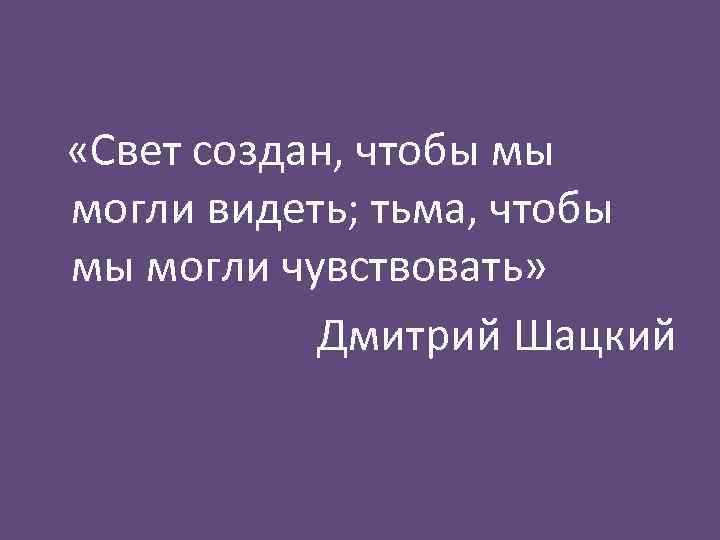  «Свет создан, чтобы мы могли видеть; тьма, чтобы мы могли чувствовать» Дмитрий Шацкий