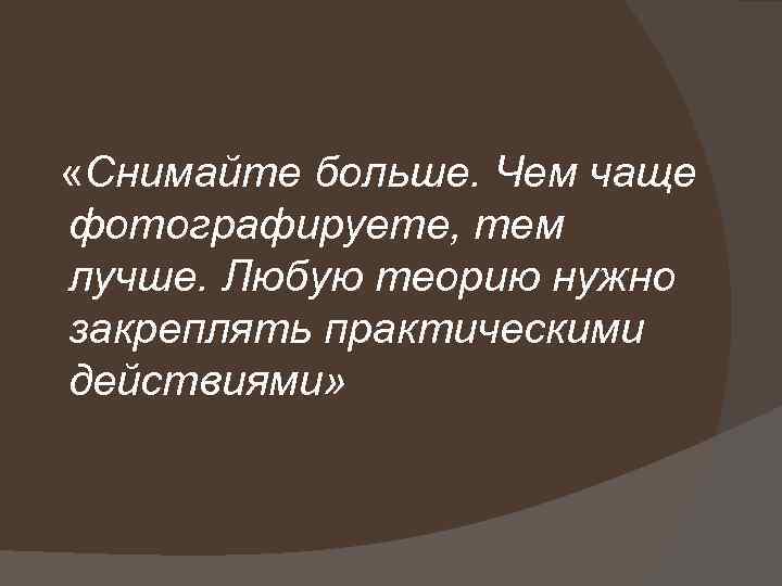  «Снимайте больше. Чем чаще фотографируете, тем лучше. Любую теорию нужно закреплять практическими действиями»