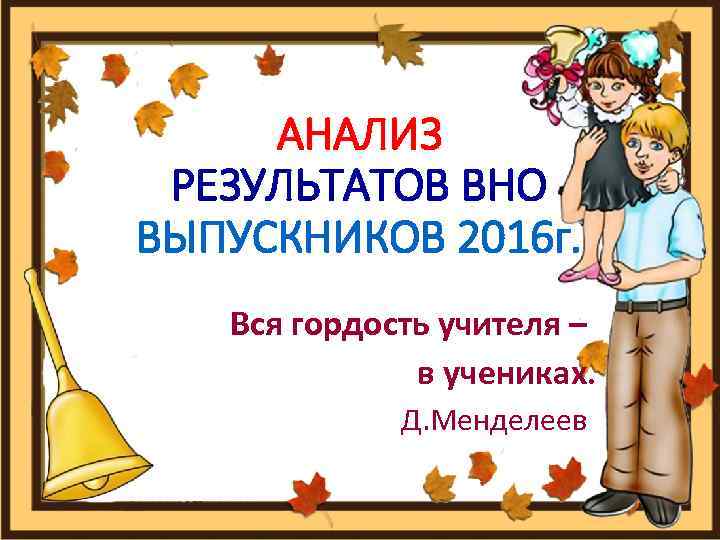 АНАЛИЗ РЕЗУЛЬТАТОВ ВНО ВЫПУСКНИКОВ 2016 г. Вся гордость учителя – в учениках. Д. Менделеев