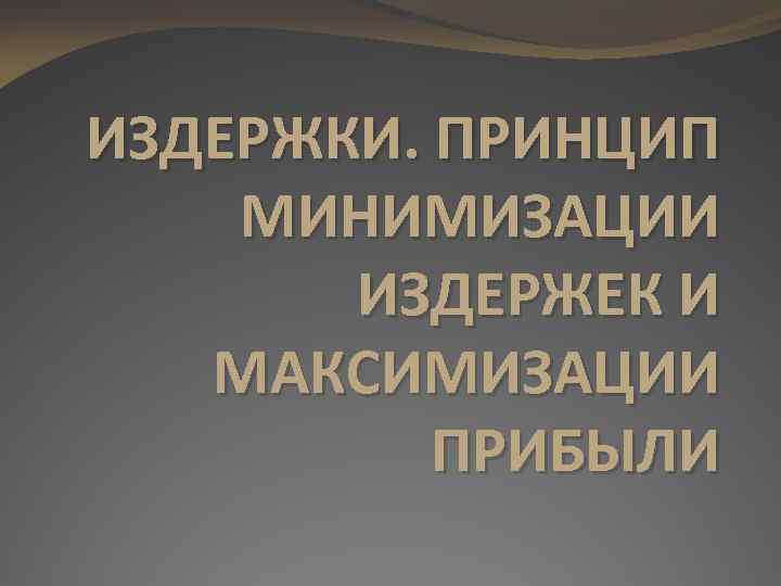 ИЗДЕРЖКИ. ПРИНЦИП МИНИМИЗАЦИИ ИЗДЕРЖЕК И МАКСИМИЗАЦИИ ПРИБЫЛИ 