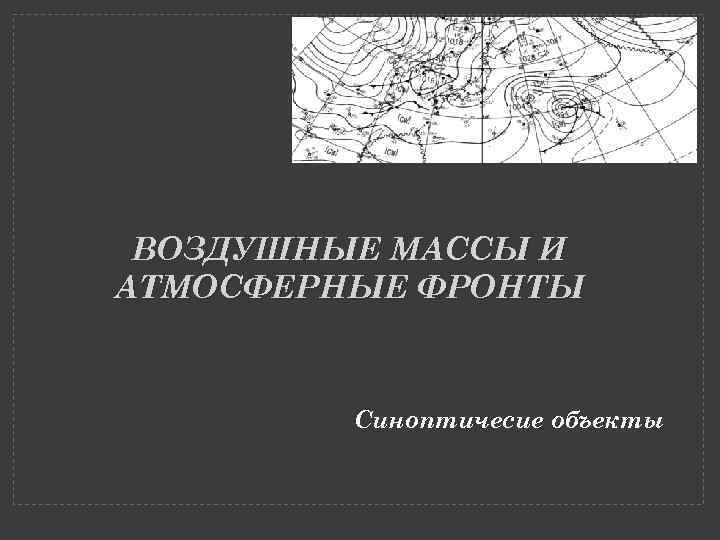 ВОЗДУШНЫЕ МАССЫ И АТМОСФЕРНЫЕ ФРОНТЫ Синоптичесие объекты 