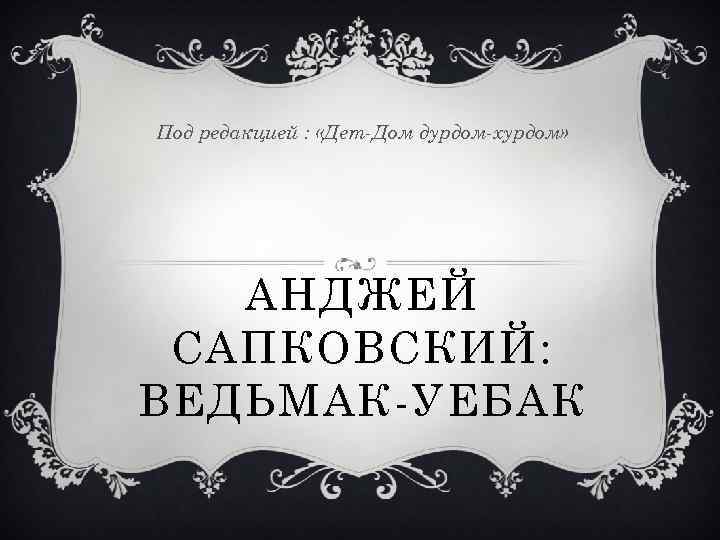 Под редакцией : «Дет-Дом дурдом-хурдом» АНДЖЕЙ САПКОВСКИЙ: ВЕДЬМАК-УЕБАК 