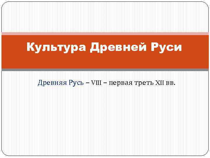 Культура Древней Руси Древняя Русь – VIII – первая треть XII вв. 