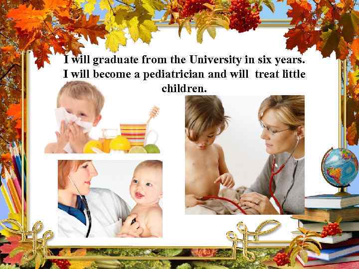 I will graduate from the University in six years. I will become a pediatrician