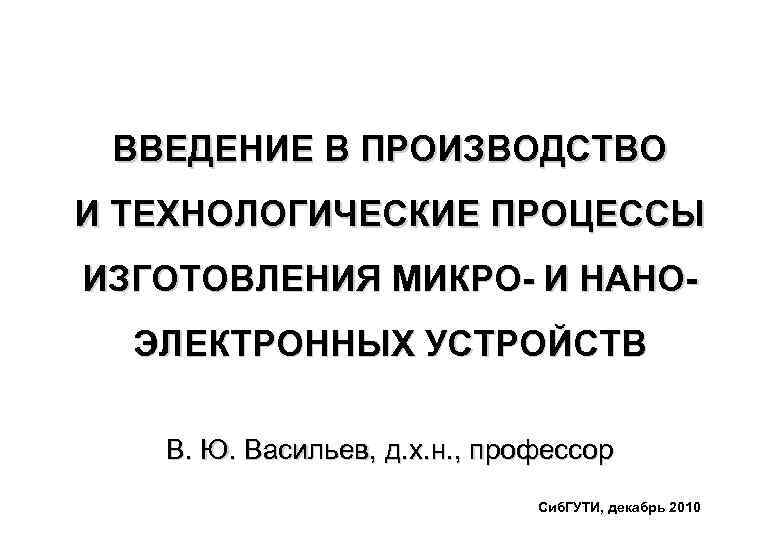 ВВЕДЕНИЕ В ПРОИЗВОДСТВО И ТЕХНОЛОГИЧЕСКИЕ ПРОЦЕССЫ ИЗГОТОВЛЕНИЯ МИКРО- И НАНОЭЛЕКТРОННЫХ УСТРОЙСТВ В. Ю. Васильев,