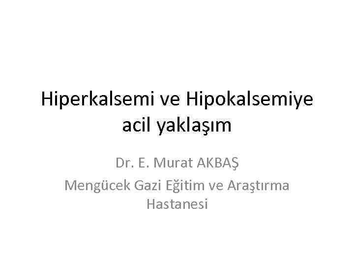 Hiperkalsemi ve Hipokalsemiye acil yaklaşım Dr. E. Murat AKBAŞ Mengücek Gazi Eğitim ve Araştırma