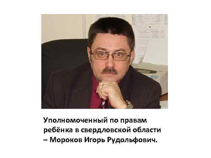 Уполномоченный по правам ребёнка в свердловской области – Мороков Игорь Рудольфович. 