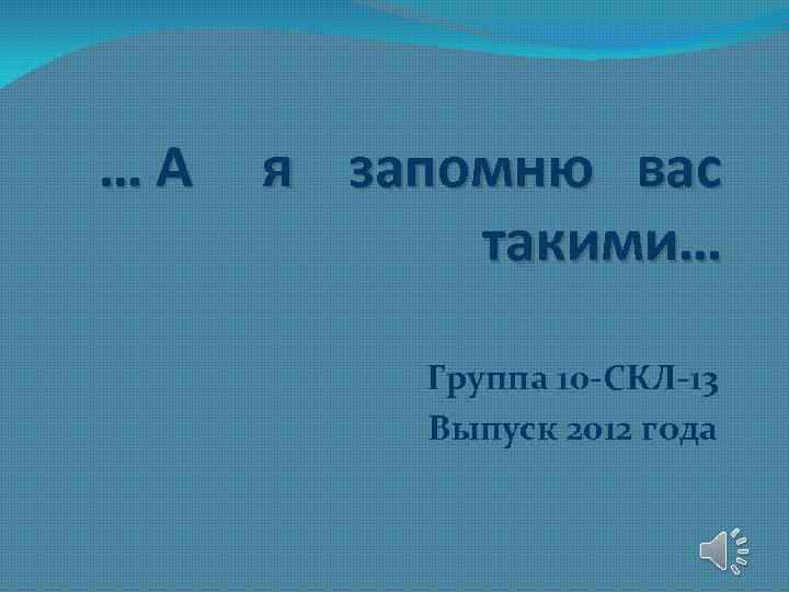 …А я запомню вас такими… Группа 10 -СКЛ-13 Выпуск 2012 года 