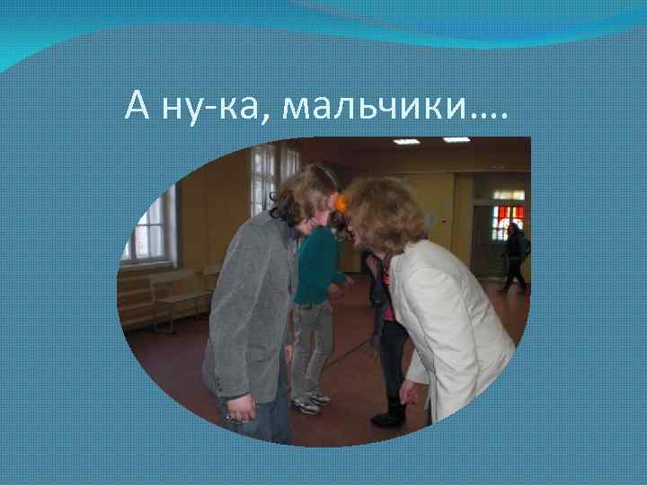 А ну-ка, мальчики…. 