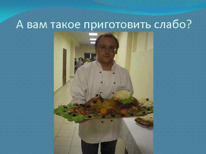 А вам такое приготовить слабо? 