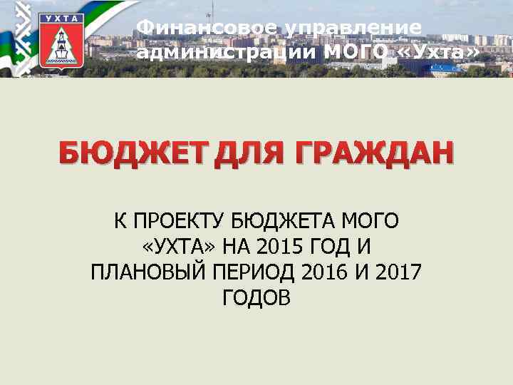 Финансовое управление администрации МОГО «Ухта» БЮДЖЕТ ДЛЯ ГРАЖДАН К ПРОЕКТУ БЮДЖЕТА МОГО «УХТА» НА