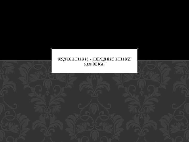 ХУДОЖНИКИ - ПЕРЕДВИЖНИКИ XIX ВЕКА. 