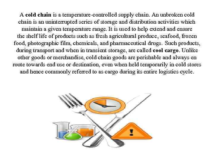 A cold chain is a temperature-controlled supply chain. An unbroken cold chain is an