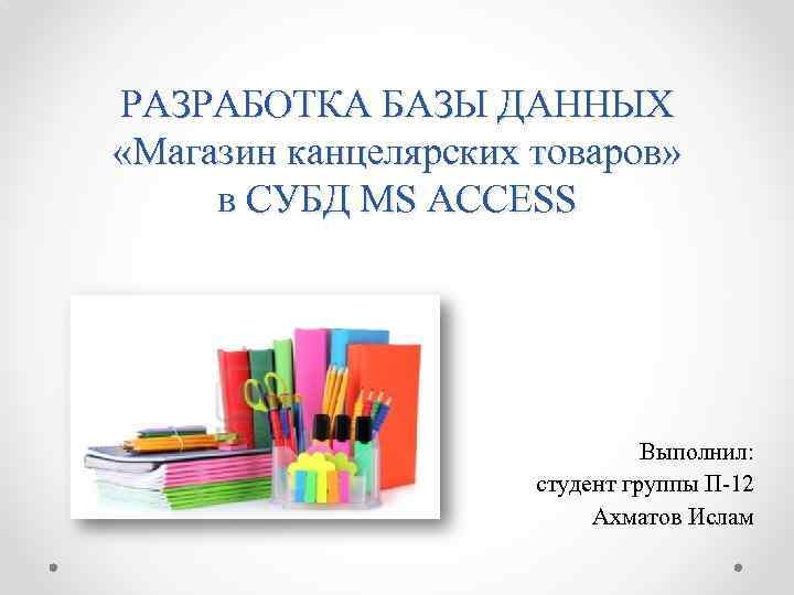 РАЗРАБОТКА БАЗЫ ДАННЫХ «Магазин канцелярских товаров» в СУБД MS ACCESS Выполнил: студент группы П-12