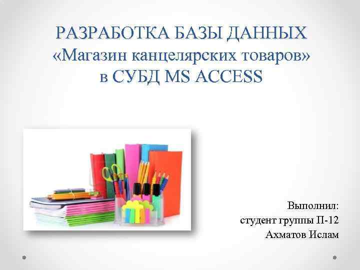 РАЗРАБОТКА БАЗЫ ДАННЫХ «Магазин канцелярских товаров» в СУБД MS ACCESS Выполнил: студент группы П-12