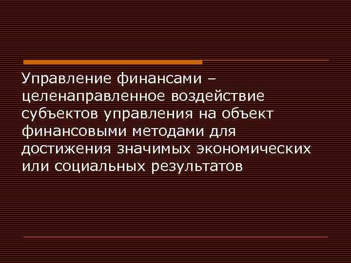 Управление финансами – целенаправленное воздействие субъектов управления на объект финансовыми методами для достижения значимых