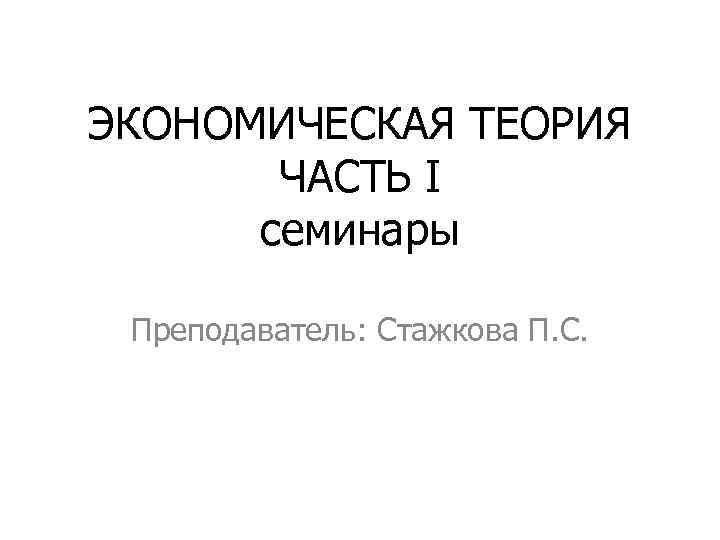 ЭКОНОМИЧЕСКАЯ ТЕОРИЯ ЧАСТЬ I семинары Преподаватель: Стажкова П. С. 