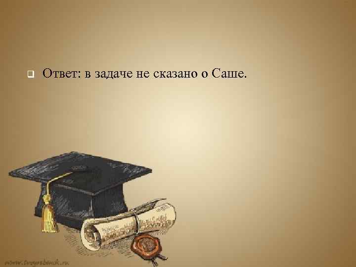 q Ответ: в задаче не сказано о Саше. 