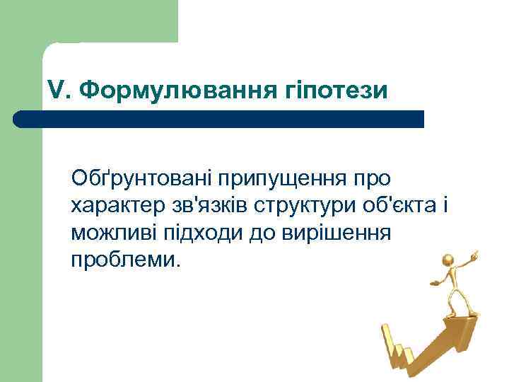 V. Формулювання гіпотези Обґрунтовані припущення про характер зв'язків структури об'єкта і можливі підходи до